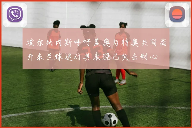 埃尔纳内斯呼吁莱奥与特奥共同离开米兰球迷对其表现已失去耐心
