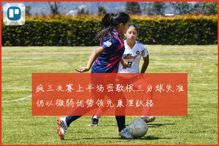 疯三决赛上半场密歇根三分球失准仍以微弱优势领先康涅狄格