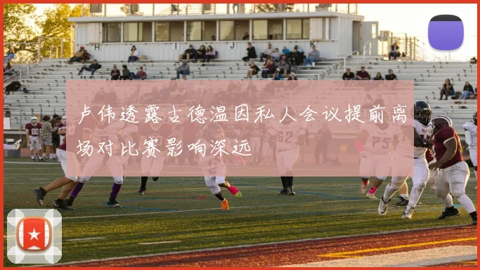 卢伟透露古德温因私人会议提前离场对比赛影响深远