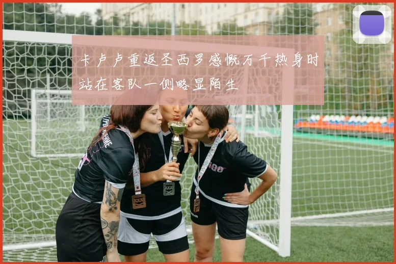 卡卢卢重返圣西罗感慨万千热身时站在客队一侧略显陌生
