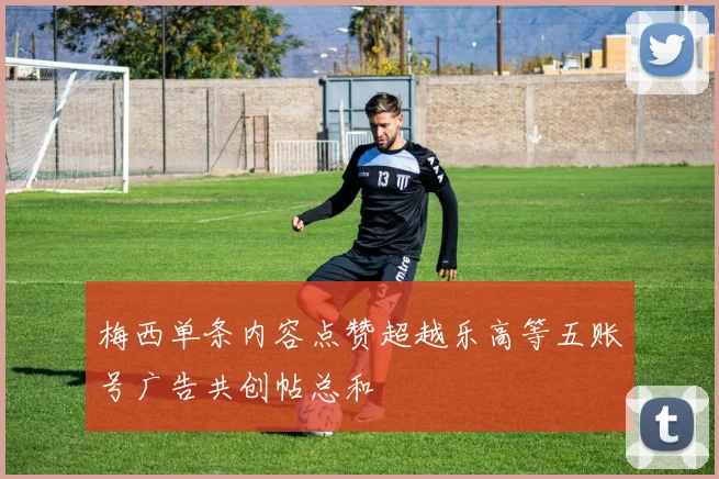 梅西单条内容点赞超越乐高等五账号广告共创帖总和