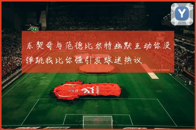 东契奇与范德比尔特幽默互动你没弹跳我比你强引发球迷热议